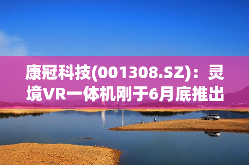 康冠科技(001308.SZ)：灵境VR一体机刚于6月底推出上市，目前销量还看不太出来